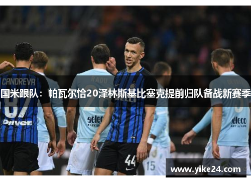 国米跟队：帕瓦尔恰20泽林斯基比塞克提前归队备战新赛季