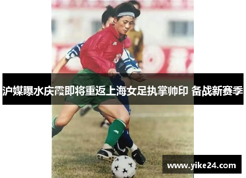 沪媒曝水庆霞即将重返上海女足执掌帅印 备战新赛季